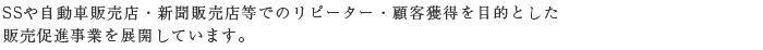 SSや自動車販売店・新聞販売店等でのリピーター・顧客獲得を目的とした
販売促進事業を展開しています。