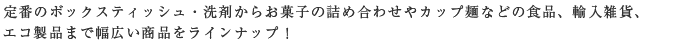 定番のボックスティッシュ・洗剤からお菓子の詰め合わせやカップ麺などの食品、輸入雑貨、
エコ製品まで幅広い商品をラインナップ！