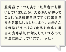 販促品はいつも決まった業者にお願いしていましたが、大器さんが持ってこられた見積書を見てすぐに業者を変える事にしました。また、大器さんは価格だけではなく商品も豊富で担当の方も親切に対応してくれるので本当に助かっています。　（A社）
