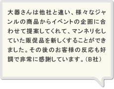 大器さんは他社と違い、様々なジャンルの商品からイベントの企画に合わせて提案してくれて、マンネリ化していた販促品を新しくすることができました。その後のお客様の反応も好調で非常に感謝しています。（B社）
