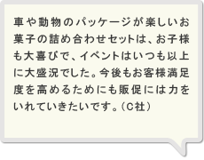 車や動物のパッケージが楽しいお菓子の詰め合わせセットは、お子様も大喜びで、イベントはいつも以上に大盛況でした。今後もお客様満足度を高めるためにも販促には力をいれていきたいです。（C社）
