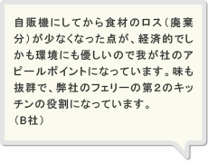 自販機にしてから食材のロス（廃棄分）が少なくなった点が、経済的でしかも環境にも優しいので我が社のアピールポイントになっています。味も抜群で、弊社のフェリーの第２のキッチンの役割になっています。（B社）
