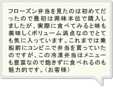 フローズン弁当を見たのは初めてだったので最初は興味本位で購入しましたが、実際に食べてみると味も美味しくボリューム満点なのでとても気に入っています。これまでは乗船前にコンビニで弁当を買っていたのですが、この冷凍弁当はメニューも豊富なので飽きずに食べれるのも魅力的です。（お客様）
