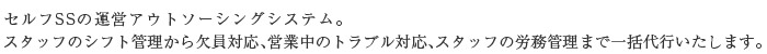 SS運営の完全アウトソーシングシステム。
スタッフのシフト管理から欠員対応、営業中のトラブル対応、スタッフの労務管理まで一括代行いたします。
