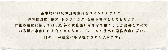 基本的には給油許可業務をメインとしまして、
お客様対応（接客・トラブル対応）を基本業務としております。
詳細の業務に関しては、ＳＳ毎に業務設計をさせて頂くことが出来ますので、
お客様と事前に打ち合わせをさせて頂いて取り決めた業務内容に従い、日々ＳＳの運営に取り組まさせて頂きます。
