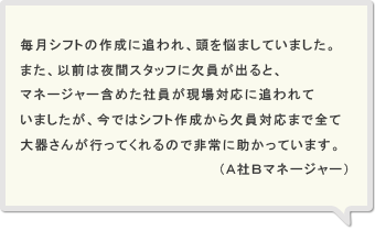 毎月シフトの作成に追われ、頭を悩ましていました。また、以前は夜間スタッフに欠員が出ると、マネージャー含めた社員が現場対応に追われていましたが、今ではシフト作成から欠員対応まで全て大器さんが行ってくれるので非常に助かっています。（Ａ社Ｂマネージャー）
