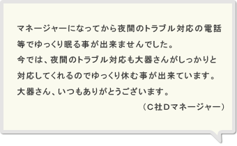 マネージャーになってから夜間のトラブル対応の電話等でゆっくり眠る事が出来ませんでした。今では、夜間のトラブル対応も大器さんがしっかりと対応してくれるのでゆっくり休む事が出来ています。大器さん、いつもありがとうございます。（Ｃ社Ｄマネージャー）
