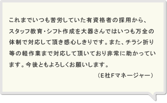 これまでいつも苦労していた有資格者の採用から、スタッフ教育・シフト作成を大器さんではいつも万全の体制で対応して頂き感心しきりです。また、チラシ折り等の軽作業まで対応して頂いており非常に助かっています。今後ともよろしくお願いします。（E社Fマネージャー）
