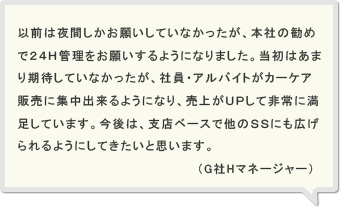 以前は夜間しかお願いしていなかったが、本社の勧めで２４Ｈ管理をお願いするようになりました。当初はあまり期待していなかったが、社員・アルバイトがカーケア販売に集中出来るようになり、売上がＵＰして非常に満足しています。今後は、支店ベースで他のＳＳにも広げられるようにしてきたいと思います。（G社Hマネージャー）