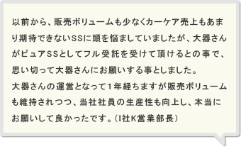 以前から、販売ボリュームも少なくカーケア売上もあまり期待できないSSに頭を悩ましていましたが、大器さんがピュアSSとしてフル受託を受けて頂けるとの事で、思い切って大器さんにお願いする事としました。大器さんの運営となって１年経ちますが販売ボリュームも維持されつつ、当社社員の生産性も向上し、本当にお願いして良かったです。（I社K営業部長）
