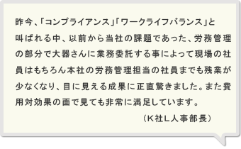 昨今、「コンプライアンス」・「ワークライフバランス」と叫ばれる中、以前から当社の課題であった、労務管理の部分で大器さんに業務委託する事によって社員の残業が減る等、目に見える成果が出て満足しています。また、トータルコストにおいても約２０％ほど削減され、費用対効果で見ても非常に満足しています。（Ｋ社Ｌ人事部長）